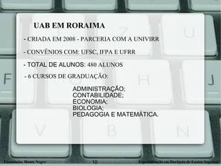 UAB EM RORAIMA -  CRIADA EM 2008 - PARCERIA COM A UNIVIRR - CONVÊNIOS COM: UFSC, IFPA E UFRR   - TOTAL DE ALUNOS:  480 ALUNOS - 6 CURSOS DE GRADUAÇÃO:   ADMINISTRAÇÃO;    CONTABILIDADE;  ECONOMIA;  BIOLOGIA;   PEDAGOGIA E MATEMÁTICA. 
