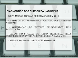 DIAGNÓSTICO DOS CURSOS DA UAB/UNIVIR:   - AS PRIMEIRAS TURMAS SE FORMARÃO EM 2011; - CURSOS DE EAD MINISTRADOS POR MEIO DOS AMBIENTES VIRTUAIS - ORIENTAÇÃO DE TUTORES SELECIONADOS PELA INSTITUIÇÃO; - AULAS MINISTRADAS DE FORMA PRESENCIAL PELOS TUTORES RESPONSÁVEIS POR CADA CURSO A CADA MES; -  ALUNOS RECEBEM LIVROS E/OU APOSTILAS 