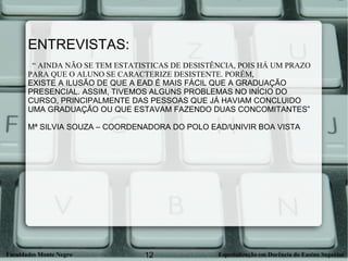ENTREVISTAS: “  AINDA NÃO SE TEM ESTATISTICAS DE DESISTÊNCIA, POIS HÁ UM PRAZO PARA QUE O ALUNO SE CARACTERIZE DESISTENTE. PORÉM,  EXISTE A ILUSÃO DE QUE A EAD É MAIS FÁCIL QUE A GRADUAÇÃO PRESENCIAL. ASSIM, TIVEMOS ALGUNS PROBLEMAS NO INÍCIO DO CURSO, PRINCIPALMENTE DAS PESSOAS QUE JÁ HAVIAM CONCLUIDO UMA GRADUAÇÃO OU QUE ESTAVAM FAZENDO DUAS CONCOMITANTES” Mª SILVIA SOUZA – COORDENADORA DO POLO EAD/UNIVIR BOA VISTA 