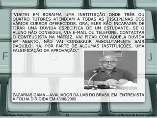 “ VISITEI EM RORAIMA UMA INSTITUIÇÃO ONDE TRÊS OU QUATRO TUTORES ATENDIAM A TODAS AS DISCIPLINAS DOS VÁRIOS CURSOS OFERECIDOS. ORA, ELES SÃO INCAPAZES DE TIRAR UMA DÚVIDA ESPECÍFICA DE UM ESTUDANTE. SE O ALUNO NÃO CONSEGUE, VIA E-MAIL OU TELEFONE, CONTACTAR O CONTEUDISTA NA MATRIZ, VAI FICAR COM AQUELA DÚVIDA EM ABERTO. NÃO VAI CONSEGUIR ABSOLUTAMENTE SAIR DAQUILO. HÁ, POR PARTE DE ALGUMAS INSTITUIÇÕES, UMA FALSIFICAÇÃO DA APROVAÇÃO.” ZACARIAS GAMA – AVALIADOR DA UAB DO BRASIL EM  ENTREVISTA À FOLHA DIRIGIDA EM 13/08/2009 