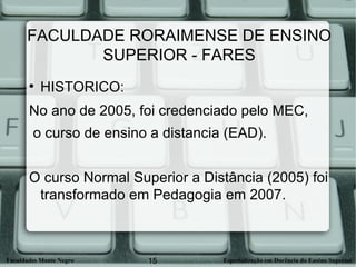 FACULDADE RORAIMENSE DE ENSINO SUPERIOR - FARES HISTORICO: No ano de 2005, foi credenciado pelo MEC, o curso de ensino a distancia (EAD). O curso Normal Superior a Distância (2005) foi transformado em Pedagogia em 2007. 