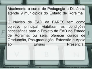 Atualmente o curso de Pedagogia a Distância atende 9 municípios do Estado de Roraima.  O Núcleo de EAD da FARES tem como objetivo principal viabilizar as condições necessárias para o Projeto de EAD no Estado de Roraima, ou seja, oferecer cursos de Graduação, Pós-graduação, Extensão e Apoio ao Ensino Presencial. 