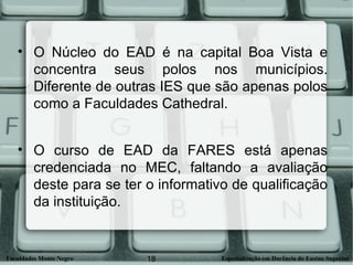 O Núcleo do EAD é na capital Boa Vista e concentra seus polos nos municípios. Diferente de outras IES que são apenas polos como a Faculdades Cathedral. O curso de EAD da FARES está apenas credenciada no MEC, faltando a avaliação deste para se ter o informativo de qualificação da instituição. 