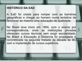 HISTÓRICO DA EAD  A EaD foi criada para romper com as barreiras geográficas e chegar ao homem numa tentativa de favorecer ao mesmo uma educação de qualidade.  No Brasil teve inicio em 1904, com o ensino por correspondência, onde as instituições privadas ofereciam cursos técnicos sem exigir escolaridade. No Brasil a Educação a Distancia foi propagada e concretizada na segunda metade da década de 90, com a implantação de cursos supletivos.  
