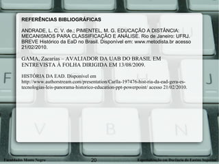 REFERÊNCIAS BIBLIOGRÁFICAS  ANDRADE, L. C. V. de.; PIMENTEL, M. G. EDUCAÇÃO A DISTÂNCIA: MECANISMOS PARA CLASSIFICAÇÃO E ANÁLISE. Rio de Janeiro: UFRJ. BREVE Histórico da EaD no Brasil. Disponível em: www.metodista.br acesso 21/02/2010. GAMA, Zacarias – AVALIADOR DA UAB DO BRASIL EM  ENTREVISTA À FOLHA DIRIGIDA EM 13/08/2009. HISTÓRIA DA EAD. Disponível em  http://www.authorstream.com/presentation/Carlla-197476-hist-ria-da-ead-gera-es-tecnologias-leis-panorama-historico-education-ppt-powerpoint/ acesso 21/02/2010. 