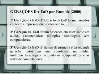 GERAÇÕES DA EaD por Rumble (2000): 1ª Geração da EaD  :1ª Geração da EaD Eram baseados em textos impressos ou escritos à mão. 2ª Geração da EaD  :Eram baseados em televisão e em áudio. Característica: múltiplas tecnologias sem computadores.  3ª Geração da EaD  :Sistemas da primeira e da segunda geração juntos em uma abordagem multimídia. múltiplas tecnologias incluindo os computadores e as redes de computadores.  