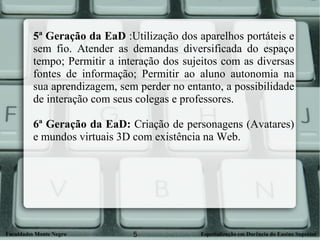 5ª Geração da EaD  :Utilização dos aparelhos portáteis e sem fio. Atender as demandas diversificada do espaço tempo; Permitir a interação dos sujeitos com as diversas fontes de informação; Permitir ao aluno autonomia na sua aprendizagem, sem perder no entanto, a possibilidade de interação com seus colegas e professores. 6ª Geração da EaD:  Criação de personagens (Avatares) e mundos virtuais 3D com existência na Web.  