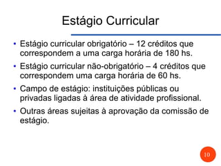 10
Estágio Curricular
● Estágio curricular obrigatório – 12 créditos que
correspondem a uma carga horária de 180 hs.
● Estágio curricular não-obrigatório – 4 créditos que
correspondem uma carga horária de 60 hs.
● Campo de estágio: instituições públicas ou
privadas ligadas à área de atividade profissional.
● Outras áreas sujeitas à aprovação da comissão de
estágio.
 