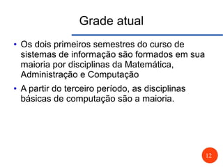 12
Grade atual
● Os dois primeiros semestres do curso de
sistemas de informação são formados em sua
maioria por disciplinas da Matemática,
Administração e Computação
● A partir do terceiro período, as disciplinas
básicas de computação são a maioria.
 