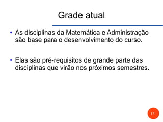 13
Grade atual
● As disciplinas da Matemática e Administração
são base para o desenvolvimento do curso.
● Elas são pré-requisitos de grande parte das
disciplinas que virão nos próximos semestres.
 