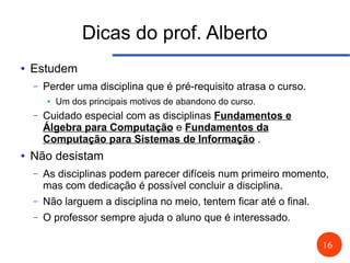 16
Dicas do prof. Alberto
● Estudem
– Perder uma disciplina que é pré-requisito atrasa o curso.
● Um dos principais motivos de abandono do curso.
– Cuidado especial com as disciplinas Fundamentos e
Álgebra para Computação e Fundamentos da
Computação para Sistemas de Informação .
● Não desistam
– As disciplinas podem parecer difíceis num primeiro momento,
mas com dedicação é possível concluir a disciplina.
– Não larguem a disciplina no meio, tentem ficar até o final.
– O professor sempre ajuda o aluno que é interessado.
 