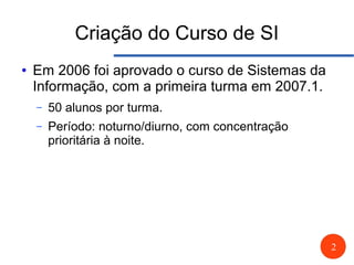 2
Criação do Curso de SI
● Em 2006 foi aprovado o curso de Sistemas da
Informação, com a primeira turma em 2007.1.
– 50 alunos por turma.
– Período: noturno/diurno, com concentração
prioritária à noite.
 