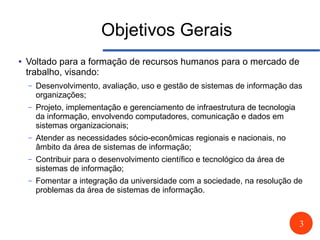 3
Objetivos Gerais
● Voltado para a formação de recursos humanos para o mercado de
trabalho, visando:
– Desenvolvimento, avaliação, uso e gestão de sistemas de informação das
organizações;
– Projeto, implementação e gerenciamento de infraestrutura de tecnologia
da informação, envolvendo computadores, comunicação e dados em
sistemas organizacionais;
– Atender as necessidades sócio-econômicas regionais e nacionais, no
âmbito da área de sistemas de informação;
– Contribuir para o desenvolvimento científico e tecnológico da área de
sistemas de informação;
– Fomentar a integração da universidade com a sociedade, na resolução de
problemas da área de sistemas de informação.
 
