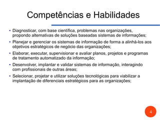 4
Competências e Habilidades
● Diagnosticar, com base científica, problemas nas organizações,
propondo alternativas de soluções baseadas sistemas de informações;
● Planejar e gerenciar os sistemas de informação de forma a alinhá-los aos
objetivos estratégicos de negócio das organizações;
● Elaborar, executar, supervisionar e avaliar planos, projetos e programas
de tratamento automatizado da informação;
● Desenvolver, implantar e validar sistemas de informação, interagindo
com profissionais de outras áreas;
● Selecionar, projetar e utilizar soluções tecnológicas para viabilizar a
implantação de diferenciais estratégicos para as organizações;
 