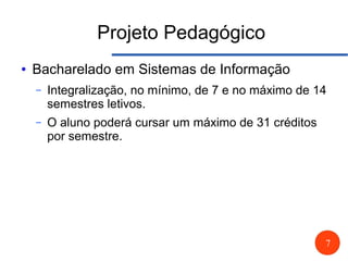 7
Projeto Pedagógico
● Bacharelado em Sistemas de Informação
– Integralização, no mínimo, de 7 e no máximo de 14
semestres letivos.
– O aluno poderá cursar um máximo de 31 créditos
por semestre.
 
