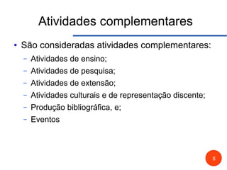8
Atividades complementares
● São consideradas atividades complementares:
– Atividades de ensino;
– Atividades de pesquisa;
– Atividades de extensão;
– Atividades culturais e de representação discente;
– Produção bibliográfica, e;
– Eventos
 