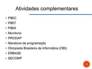9
Atividades complementares
● PIBIC
● PIBIT
● PIBIX
● Monitoria
● PRODAP
● Maratona de programação
● Olimpíada Brasileira de Informática (OBI)
● ERBASE
● SECOMP
 