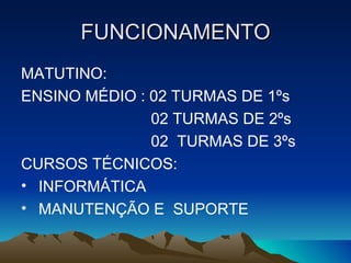 FUNCIONAMENTO
MATUTINO:
ENSINO MÉDIO : 02 TURMAS DE 1ºs
               02 TURMAS DE 2ºs
               02 TURMAS DE 3ºs
CURSOS TÉCNICOS:
• INFORMÁTICA
• MANUTENÇÃO E SUPORTE
 