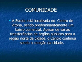 COMUNIDADE
  A Escola está localizada no Centro de
  Vitória, sendo predominantemente um
     bairro comercial. Apesar de várias
 transferências de órgãos públicos para a
região norte da cidade, o Centro continua
        sendo o coração da cidade.
 