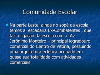 Comunidade Escolar
   Na parte Leste, ainda no sopé da escola,
    temos a escadaria Ex-Combatentes , que
    faz a ligação da escola com a Av.
    Jerônimo Monteiro – principal logradouro
    comercial do Centro de Vitória, possuindo
    uma arquitetura eclética ocupado em
    quase sua totalidade com atividades
    comerciais.
 