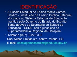 IDENTIFICAÇÃO
• A Escola Estadual de Ensino Médio Gomes
  Cardim - instituição de Ensino Público Estadual,
  vinculada ao Sistema Estadual de Educação
  mantida pelo Governo do Estado do Espírito
  Santo através da Secretaria de Estado da
  Educação – SEDU, sob a jurisdição da
  Superintendência Regional de Carapina.
• Telefone (027) 3222-2332
  Rua Wilson Freitas s/n, centro, Vitória- ES
  E-mail: escolagomescardim@sedu.es.gov.br.
 
