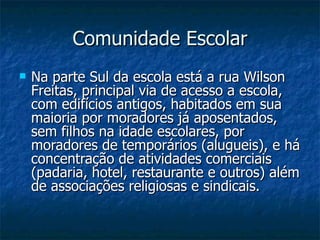 Comunidade Escolar
   Na parte Sul da escola está a rua Wilson
    Freitas, principal via de acesso a escola,
    com edifícios antigos, habitados em sua
    maioria por moradores já aposentados,
    sem filhos na idade escolares, por
    moradores de temporários (alugueis), e há
    concentração de atividades comerciais
    (padaria, hotel, restaurante e outros) além
    de associações religiosas e sindicais.
 