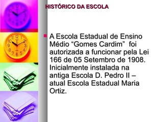 HISTÓRICO DA ESCOLA




   A Escola Estadual de Ensino
    Médio “Gomes Cardim” foi
    autorizada a funcionar pela Lei
    166 de 05 Setembro de 1908.
    Inicialmente instalada na
    antiga Escola D. Pedro II –
    atual Escola Estadual Maria
    Ortiz.
 