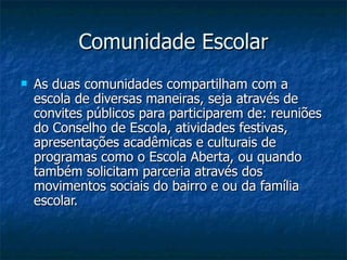 Comunidade Escolar
   As duas comunidades compartilham com a
    escola de diversas maneiras, seja através de
    convites públicos para participarem de: reuniões
    do Conselho de Escola, atividades festivas,
    apresentações acadêmicas e culturais de
    programas como o Escola Aberta, ou quando
    também solicitam parceria através dos
    movimentos sociais do bairro e ou da família
    escolar.
 