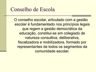 Conselho de Escola
 O conselho escolar, articulado com a gestão
 escolar é fundamentado nos princípios legais
      que regem a gestão democrática da
    educação, constitui-se em colegiado de
        natureza consultiva, deliberativa,
   fiscalizadora e mobilizadora, formado por
  representantes de todos os segmentos da
              comunidade escolar.
 