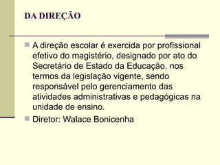 DA DIREÇÃO


 A direção escolar é exercida por profissional
  efetivo do magistério, designado por ato do
  Secretário de Estado da Educação, nos
  termos da legislação vigente, sendo
  responsável pelo gerenciamento das
  atividades administrativas e pedagógicas na
  unidade de ensino.
 Diretor: Walace Bonicenha
 