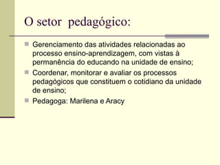 O setor pedagógico:
 Gerenciamento das atividades relacionadas ao
  processo ensino-aprendizagem, com vistas à
  permanência do educando na unidade de ensino;
 Coordenar, monitorar e avaliar os processos
  pedagógicos que constituem o cotidiano da unidade
  de ensino;
 Pedagoga: Marilena e Aracy
 