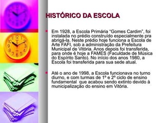 HISTÓRICO DA ESCOLA

   Em 1928, a Escola Primária “Gomes Cardim”, foi
    instalada no prédio construído especialmente pra
    abrigá-la. Neste prédio hoje funciona a Escola de
    Arte FAFI, sob a administração da Prefeitura
    Municipal de Vitória. Anos depois foi transferida,
    para onde é hoje a FAMES (Faculdade de Música
    do Espírito Santo). No início dos anos 1980, a
    Escola foi transferida para sua sede atual.

   Até o ano de 1998, a Escola funcionava no turno
    diurno, e com turmas de 1º e 2º ciclo de ensino
    fundamental que acabou sendo extinto devido à
    municipalização do ensino em Vitória.
 