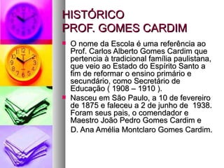 HISTÓRICO
PROF. GOMES CARDIM
   O nome da Escola é uma referência ao
    Prof. Carlos Alberto Gomes Cardim que
    pertencia à tradicional família paulistana,
    que veio ao Estado do Espírito Santo a
    fim de reformar o ensino primário e
    secundário, como Secretário de
    Educação ( 1908 – 1910 ).
   Nasceu em São Paulo, a 10 de fevereiro
    de 1875 e faleceu a 2 de junho de 1938.
    Foram seus pais, o comendador e
    Maestro João Pedro Gomes Cardim e
    D. Ana Amélia Montclaro Gomes Cardim.
 