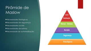 Pirâmide de
Maslow
Necessidades fisiológicas;
Necessidades de segurança;
Necessidades sociais;
Necessidades de estima;
Necessidade de autorrealização.
 
