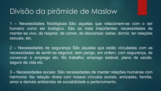 Divisão da pirâmide de Maslow
1 – Necessidades fisiológicas: São aquelas que relacionam-se com o ser
humano como ser biológico. São as mais importantes: necessidades de
manter-se vivo, de respirar, de comer, de descansar, beber, dormir, ter relações
sexuais, etc.
2 – Necessidades de segurança: São aquelas que estão vinculadas com as
necessidades de sentir-se seguros: sem perigo, em ordem, com segurança, de
conservar o emprego etc. No trabalho: emprego estável, plano de saúde,
seguro de vida etc.
3 – Necessidades sociais: São necessidades de manter relações humanas com
harmonia: faz relação direta com nossos vínculos sociais, amizades, família,
amor e demais ambientes de sociabilidade e pertencimento.
 