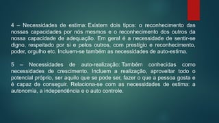 4 – Necessidades de estima: Existem dois tipos: o reconhecimento das
nossas capacidades por nós mesmos e o reconhecimento dos outros da
nossa capacidade de adequação. Em geral é a necessidade de sentir-se
digno, respeitado por si e pelos outros, com prestígio e reconhecimento,
poder, orgulho etc. Incluem-se também as necessidades de auto-estima.
5 – Necessidades de auto-realização: Também conhecidas como
necessidades de crescimento. Incluem a realização, aproveitar todo o
potencial próprio, ser aquilo que se pode ser, fazer o que a pessoa gosta e
é capaz de conseguir. Relaciona-se com as necessidades de estima: a
autonomia, a independência e o auto controle.
 