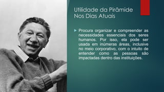 Utilidade da Pirâmide
Nos Dias Atuais
 Procura organizar e compreender as
necessidades essenciais dos seres
humanos. Por isso, ela pode ser
usada em inúmeras áreas, inclusive
no meio corporativo, com o intuito de
entender como as pessoas são
impactadas dentro das instituições.
 