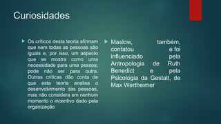 Curiosidades
 Os críticos desta teoria afirmam
que nem todas as pessoas são
iguais e, por isso, um aspecto
que se mostra como uma
necessidade para uma pessoa,
pode não ser para outra.
Outras críticas dão conta de
que esta teoria analisa o
desenvolvimento das pessoas,
mas não considera em nenhum
momento o incentivo dado pela
organização.
 Maslow, também,
contatou e foi
influenciado pela
Antropologia de Ruth
Benedict e pela
Psicologia da Gestalt, de
Max Wertheimer.
 
