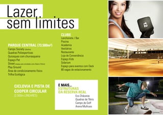 Lazer
sem limites
Campo Society (35x55m)
Quadras Poliesportivas
Quiosques com churrasqueira
Espaço Pet
Street (espaço para atividades como Skate e Patins)
Play Ground
Área de condicionamento físico
Trilha Ecológica
PARQUE CENTRAL (73.500m²)
CLUBE
E MAIS...
ESTRUTURAS
DA RESERVA REAL
CICLOVIA E PISTA DE
COOPER CIRCULAR
(2.500m LINEARES)
Lanchonete / Bar
Piscina
Academia
Vestiários
Restaurante
Loja de Conveniência
Espaço Kids
Solarium
Espaço para eventos com Deck
80 vagas de estacionamento
Eco Chácaras
Quadras de Tênis
Campo de Golf
Arena Multiuso
*imagens ilustrativas
 