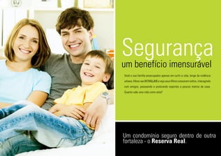 Segurançaum benefício imensurável
Você e sua família preocupados apenas em curtir a vida, longe da violência
urbana.MorenasBIOVILLASevejaseusfilhoscresceremsoltos,interagindo
com amigos, passeando e praticando esportes a poucos metros de casa.
Quanto vale uma vida como esta?
Um condomínio seguro dentro de outra
fortaleza - o Reserva Real.
 