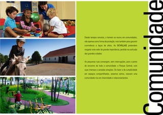 Desde tempos remotos, o homem se reuniu em comunidades,
não apenas como forma de proteção, mas também para garantir
convivência e laços de afeto. As BIOVILLAS pretendem
resgatar este valor de grande importância, perdido na confusão
das grandes cidades.
As pequenas ruas convergem, sem interrupções, para o ponto
de encontro de toda a comunidade: o Parque Central, com
suas imensas e variadas atrações. Do lazer e da cumplicidade
em espaços compartilhados, estamos certos, nascerá uma
comunidade rica em diversidade e relacionamentos.
*imagens ilustrativas
 