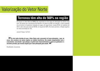 Eu não tenho dúvidas de que o Vetor Norte está crescendo de forma planejada, o que, às
vezes, não acontece em outras regiões ou cidades brasileiras. Um estado comprometido com o
crescimento, executando o que planeja, só pode trazer desenvolvimento. E quem sai ganhando é a
iniciativa privada, que investe naquilo que é bem planejado pelo estado.
Rita Mundim, Economista.
Os terrenos no Vetor Norte da RMBH vêm registrando um alto índice de valorização nos últimos nove
anos. De acordo com a economista Rita Mundim, em janeiro de 2003, por exemplo, o metro quadrado
de um terreno no Condomínio Condados da Lagoa, em Lagoa Santa, custava R$ 50, em setembro de
2012 o valor subiu para cerca de R$ 400, um reajuste de 560%. No mesmo período, a inflação registrou
um índice acumulado de 73%.
Jornal O Tempo, 16/10/12
“
”
Valorização do Vetor Norte
Terrenos têm alta de 560% na região
 