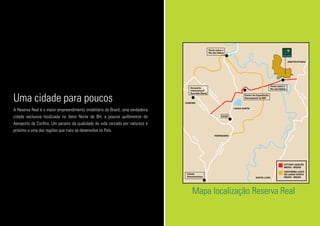 Mapa localização Reserva Real
A Reserva Real é o maior empreendimento imobiliário do Brasil, uma verdadeira
cidade exclusiva localizada no Vetor Norte de BH, a poucos quilômetros do
Aeroporto de Confins. Um paraíso da qualidade de vida cercado por natureza e
próximo a uma das regiões que mais se desenvolve no País.
Uma cidade para poucos Centro de Capacitação
Aeroespacial de MG
Ponte sobre o
Rio das Velhas
Ponte sobre o
Rio das Velhas
CAAR
VESPASIANO
SANTA LUZIA
JABOTICATUBAS
LAGOA SANTA
FUTURA LIGAÇÃO
MG010 - MG020
CONTORNO LESTE
DE LAGOA SANTA
MG010 - MG020
CONFINS
Cidade
Administrativa
Aeroporto
Internacional
Tancredo Neves
MG010
M
G
010
M
G
424
Linhaverde
Av.Contorno
AITN
M
G020
RiodasVelhas
M
G
020
 