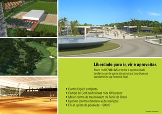 • Centro Hípico completo
• Campo de Golf profissional com 18 buracos
• Maior centro de treinamento de Tênis do Brasil
• Uptown (centro comercial e de serviços)
• Fly-In (pista de pouso de 1.600m)
Liberdade para ir, vir e aproveitar.
More no BIOVILLAS e tenha a oportunidade
de desfrutar de parte da estrutura dos diversos
condomínios da Reserva Real.
*imagens ilustrativas
 