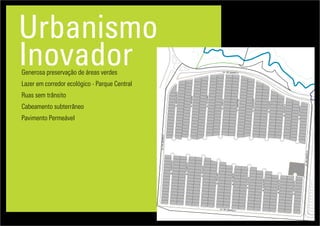 Urbanismo
InovadorGenerosa preservação de áreas verdes
Lazer em corredor ecológico - Parque Central
Ruas sem trânsito
Cabeamento subterrâneo
Pavimento Permeável
Lotes
Ruas
Vias de acesso
AL.AMENDOEIRA
AL.AROEIRA
AL.CAJUEIRO
AL.CANELA
AL.CIPESTRE
AL.EUCALIPTO
AL.FIGUEIRA
AL.GRAVIOLA
AL.JACARANDA
AV.IPEAMARELO
AL.TAMARINDO
AL.SOBREIRO
AL.SEQUOIA
AL.PINHEIRO
AL.PALMEIRA
AL.OLIVEIRA
AL.NOQUEIRA
AL.MANGUEIRA
AL.LARANJEIRA
AV.IPEAMARELO
AV. IPE AMARELO
AV. IPE AMARELO
 
