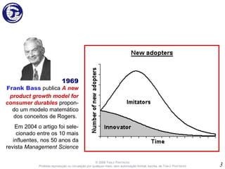 © 2008 T ABLE   P ARTNERS Proibida reprodução ou circulação por qualquer meio, sem autorização formal, escrita, de T ABLE  P ARTNERS 1969 Frank Bass  publica  A new product growth model for consumer durables  propon-do um modelo matemático dos conceitos de Rogers.  Em 2004 o artigo foi sele-cionado entre os 10 mais influentes, nos 50 anos da revista  Management Science 