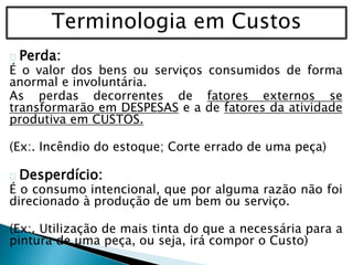 Terminologia em Custos
Perda:
É o valor dos bens ou serviços consumidos de forma
anormal e involuntária.
As perdas decorrentes de fatores externos se
transformarão em DESPESAS e a de fatores da atividade
produtiva em CUSTOS.
(Ex:. Incêndio do estoque; Corte errado de uma peça)
Desperdício:
É o consumo intencional, que por alguma razão não foi
direcionado à produção de um bem ou serviço.
(Ex:. Utilização de mais tinta do que a necessária para a
pintura de uma peça, ou seja, irá compor o Custo)
 