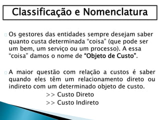 Classificação e Nomenclatura
Os gestores das entidades sempre desejam saber
quanto custa determinada “coisa” (que pode ser
um bem, um serviço ou um processo). A essa
“coisa” damos o nome de “Objeto de Custo”.
A maior questão com relação a custos é saber
quando eles têm um relacionamento direto ou
indireto com um determinado objeto de custo.
>> Custo Direto
>> Custo Indireto
 