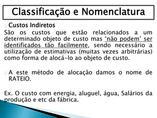 Classificação e Nomenclatura
Custos Indiretos
São os custos que estão relacionados a um
determinado objeto de custo mas ‘não podem’ ser
identificados tão facilmente, sendo necessário a
utilização de estimativas (muitas vezes arbitrárias)
como forma de alocá-lo ao objeto de custo.
A este método de alocação damos o nome de
RATEIO.
Ex. O custo com energia, aluguel, água, Salários da
produção e etc da fábrica.
 