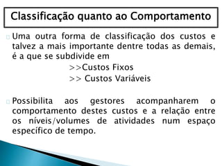 Classificação quanto ao Comportamento
Uma outra forma de classificação dos custos e
talvez a mais importante dentre todas as demais,
é a que se subdivide em
>>Custos Fixos
>> Custos Variáveis
Possibilita aos gestores acompanharem o
comportamento destes custos e a relação entre
os níveis/volumes de atividades num espaço
específico de tempo.
 
